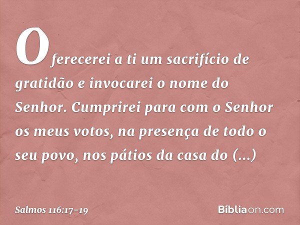 Oferecerei a ti um sacrifício de gratidão
e invocarei o nome do Senhor. Cumprirei para com o Senhor
os meus votos,
na presença de todo o seu povo, nos pátios da