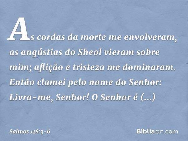 As cordas da morte me envolveram,
as angústias do Sheol vieram sobre mim;
aflição e tristeza me dominaram. Então clamei pelo nome do Senhor:
Livra-me, Senhor! O