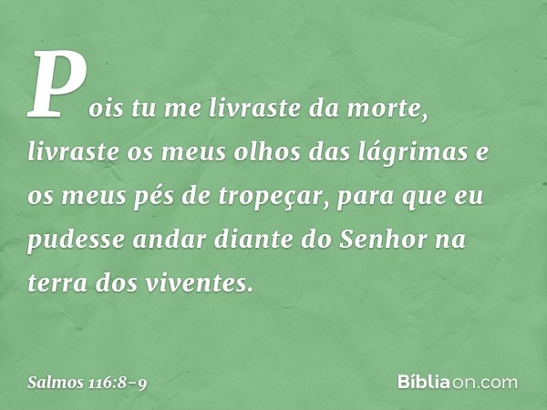 Pois tu me livraste da morte,
livraste os meus olhos das lágrimas
e os meus pés de tropeçar, para que eu pudesse andar diante do Senhor
na terra dos viventes. -