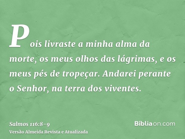 Pois livraste a minha alma da morte, os meus olhos das lágrimas, e os meus pés de tropeçar.Andarei perante o Senhor, na terra dos viventes.