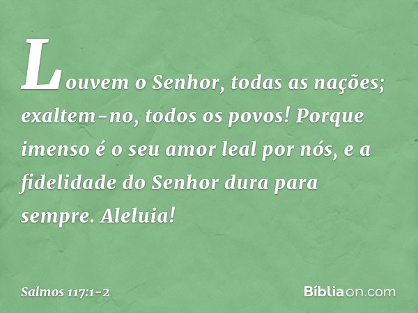 Louvem o Senhor, todas as nações;
exaltem-no, todos os povos! Porque imenso é o seu amor leal por nós,
e a fidelidade do Senhor dura para sempre.
Aleluia! -- Sa