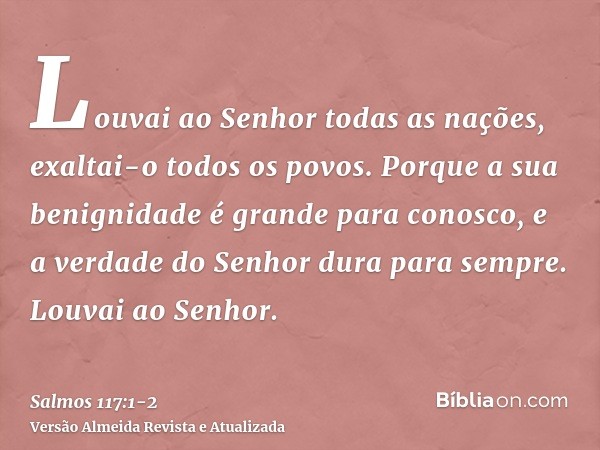 Louvai ao Senhor todas as nações, exaltai-o todos os povos.Porque a sua benignidade é grande para conosco, e a verdade do Senhor dura para sempre. Louvai ao Sen