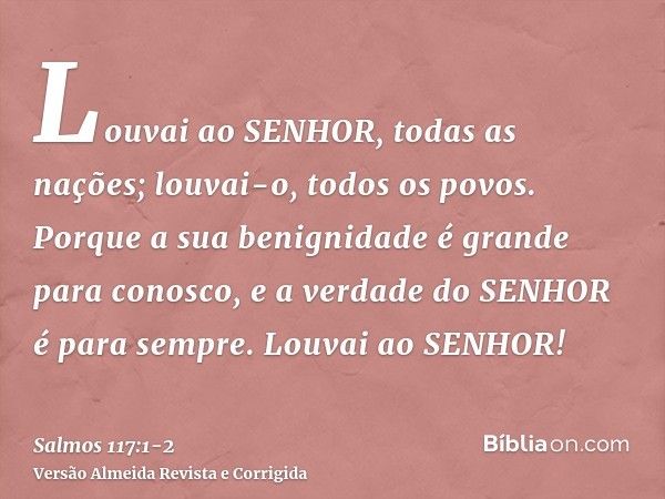 Louvai ao SENHOR, todas as nações; louvai-o, todos os povos.Porque a sua benignidade é grande para conosco, e a verdade do SENHOR é para sempre. Louvai ao SENHO