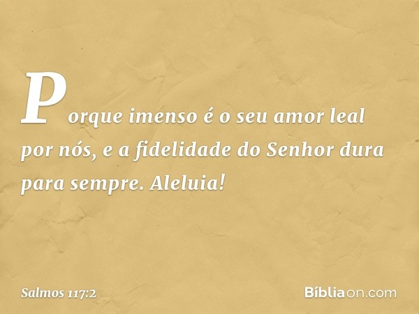 Porque imenso é o seu amor leal por nós,
e a fidelidade do Senhor dura para sempre.
Aleluia! -- Salmo 117:2