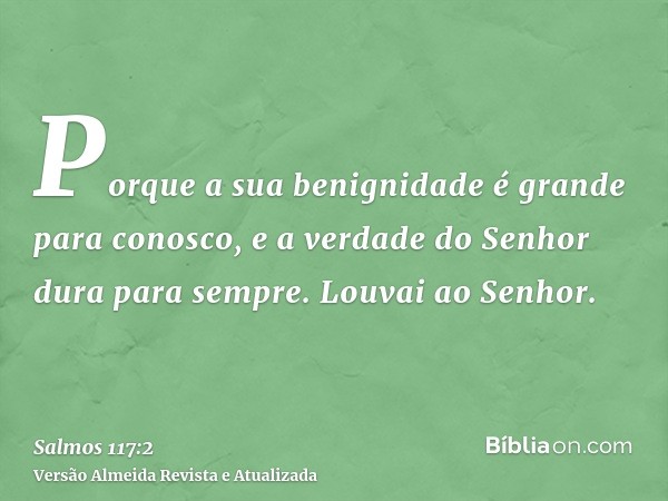 Porque a sua benignidade é grande para conosco, e a verdade do Senhor dura para sempre. Louvai ao Senhor.