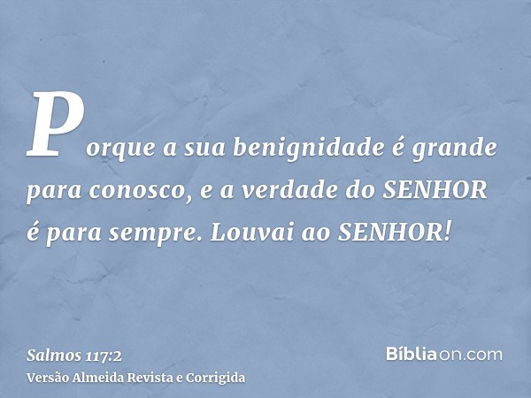 Porque a sua benignidade é grande para conosco, e a verdade do SENHOR é para sempre. Louvai ao SENHOR!