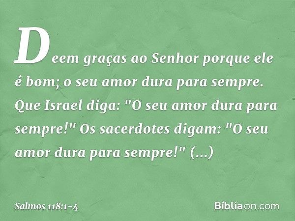 Deem graças ao Senhor porque ele é bom;
o seu amor dura para sempre. Que Israel diga:
"O seu amor dura para sempre!" Os sacerdotes digam:
"O seu amor dura para 