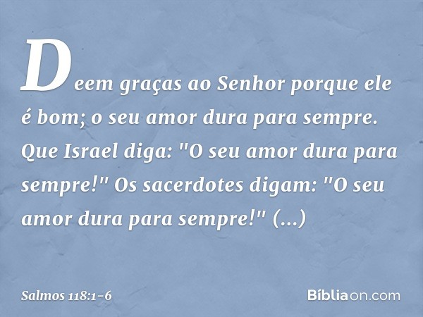 Deem graças ao Senhor porque ele é bom;
o seu amor dura para sempre. Que Israel diga:
"O seu amor dura para sempre!" Os sacerdotes digam:
"O seu amor dura para 