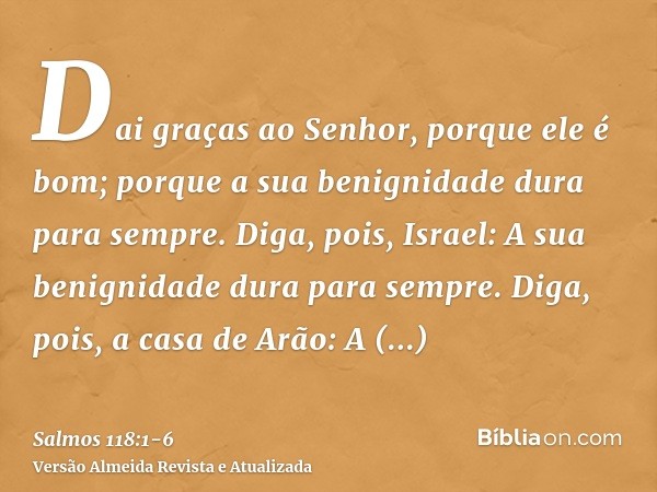 Dai graças ao Senhor, porque ele é bom; porque a sua benignidade dura para sempre.Diga, pois, Israel: A sua benignidade dura para sempre.Diga, pois, a casa de A