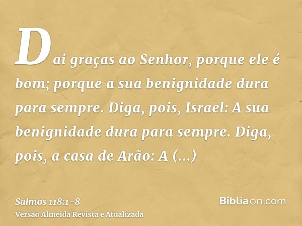 Dai graças ao Senhor, porque ele é bom; porque a sua benignidade dura para sempre.Diga, pois, Israel: A sua benignidade dura para sempre.Diga, pois, a casa de A