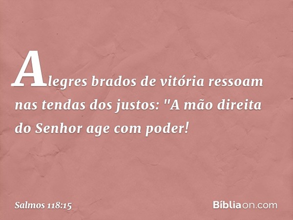 Alegres brados de vitória
ressoam nas tendas dos justos:
"A mão direita do Senhor age com poder! -- Salmo 118:15