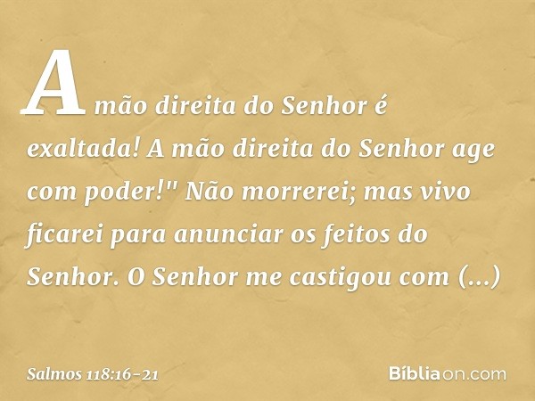 A mão direita do Senhor é exaltada!
A mão direita do Senhor age com poder!" Não morrerei; mas vivo ficarei
para anunciar os feitos do Senhor. O Senhor me castig