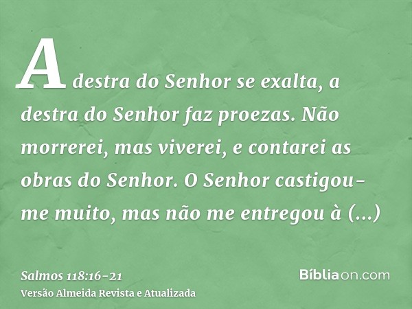 A destra do Senhor se exalta, a destra do Senhor faz proezas.Não morrerei, mas viverei, e contarei as obras do Senhor.O Senhor castigou-me muito, mas não me ent