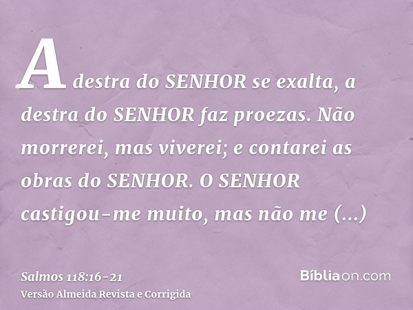 A destra do SENHOR se exalta, a destra do SENHOR faz proezas.Não morrerei, mas viverei; e contarei as obras do SENHOR.O SENHOR castigou-me muito, mas não me ent