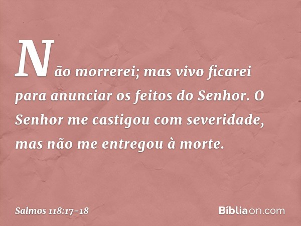 Não morrerei; mas vivo ficarei
para anunciar os feitos do Senhor. O Senhor me castigou com severidade,
mas não me entregou à morte. -- Salmo 118:17-18