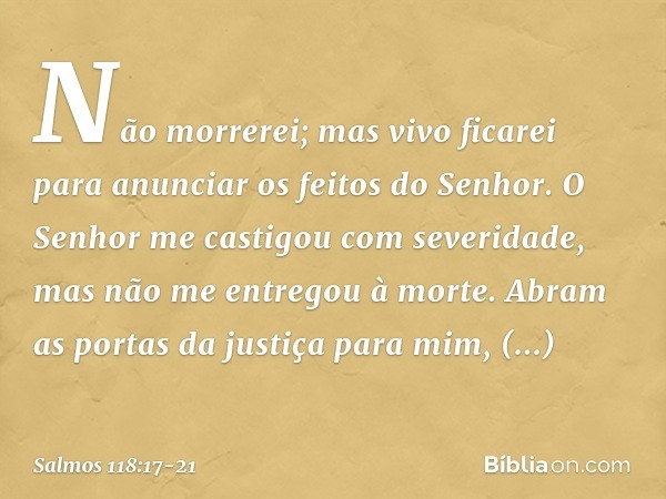 Não morrerei; mas vivo ficarei
para anunciar os feitos do Senhor. O Senhor me castigou com severidade,
mas não me entregou à morte. Abram as portas da justiça p