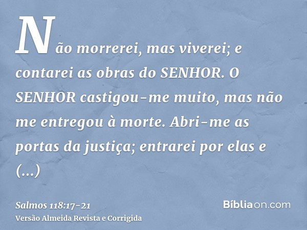 Não morrerei, mas viverei; e contarei as obras do SENHOR.O SENHOR castigou-me muito, mas não me entregou à morte.Abri-me as portas da justiça; entrarei por elas