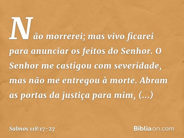 Não morrerei; mas vivo ficarei
para anunciar os feitos do Senhor. O Senhor me castigou com severidade,
mas não me entregou à morte. Abram as portas da justiça p