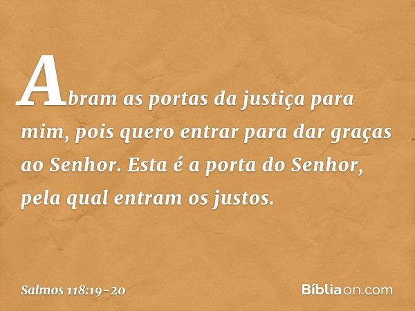 Abram as portas da justiça para mim,
pois quero entrar para dar graças ao Senhor. Esta é a porta do Senhor,
pela qual entram os justos. -- Salmo 118:19-20