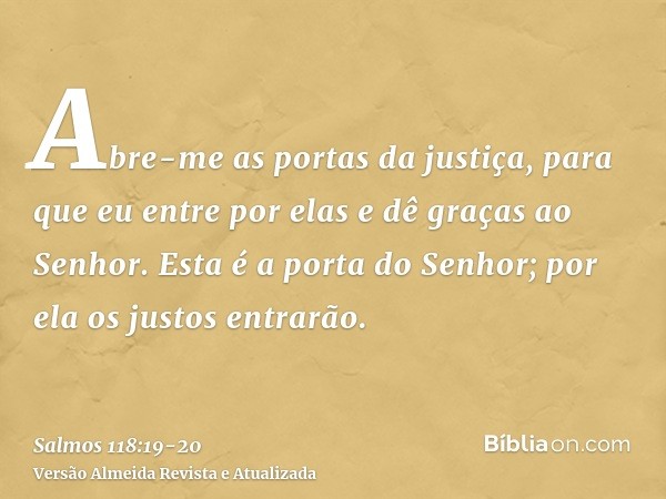 Abre-me as portas da justiça, para que eu entre por elas e dê graças ao Senhor.Esta é a porta do Senhor; por ela os justos entrarão.