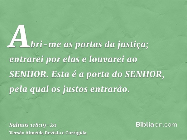 Abri-me as portas da justiça; entrarei por elas e louvarei ao SENHOR.Esta é a porta do SENHOR, pela qual os justos entrarão.