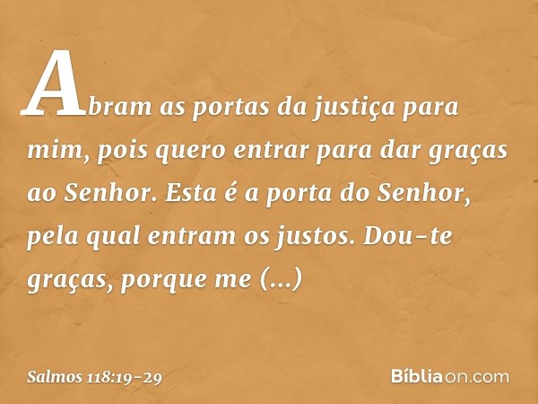 Abram as portas da justiça para mim,
pois quero entrar para dar graças ao Senhor. Esta é a porta do Senhor,
pela qual entram os justos. Dou-te graças, porque me