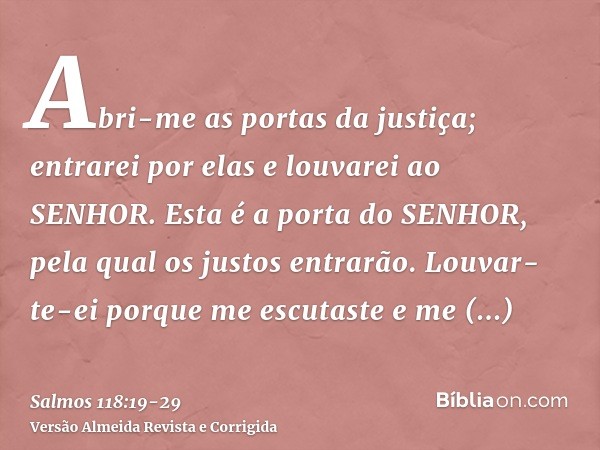 Abri-me as portas da justiça; entrarei por elas e louvarei ao SENHOR.Esta é a porta do SENHOR, pela qual os justos entrarão.Louvar-te-ei porque me escutaste e m