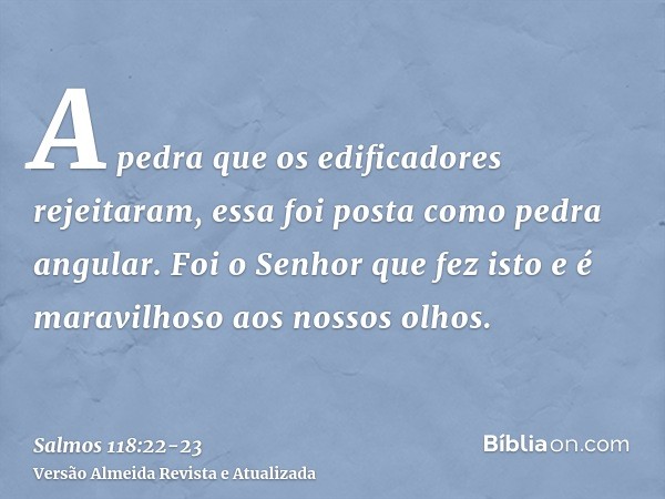 A pedra que os edificadores rejeitaram, essa foi posta como pedra angular.Foi o Senhor que fez isto e é maravilhoso aos nossos olhos.