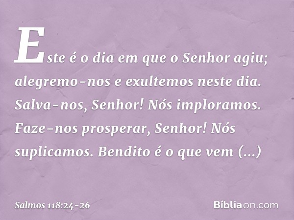 Este é o dia em que o Senhor agiu;
alegremo-nos e exultemos neste dia. Salva-nos, Senhor! Nós imploramos.
Faze-nos prosperar, Senhor! Nós suplicamos. Bendito é 