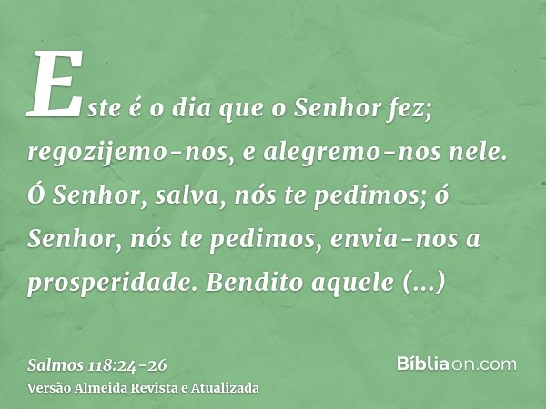 Este é o dia que o Senhor fez; regozijemo-nos, e alegremo-nos nele.Ó Senhor, salva, nós te pedimos; ó Senhor, nós te pedimos, envia-nos a prosperidade.Bendito a