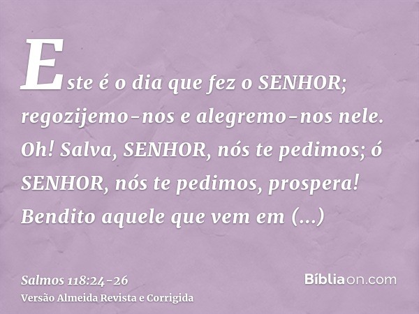 Este é o dia que fez o SENHOR; regozijemo-nos e alegremo-nos nele.Oh! Salva, SENHOR, nós te pedimos; ó SENHOR, nós te pedimos, prospera!Bendito aquele que vem e