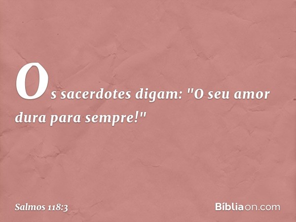 Os sacerdotes digam:
"O seu amor dura para sempre!" -- Salmo 118:3