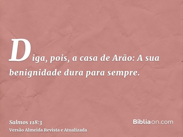 Diga, pois, a casa de Arão: A sua benignidade dura para sempre.