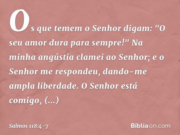 Os que temem o Senhor digam:
"O seu amor dura para sempre!" Na minha angústia clamei ao Senhor;
e o Senhor me respondeu,
dando-me ampla liberdade. O Senhor está