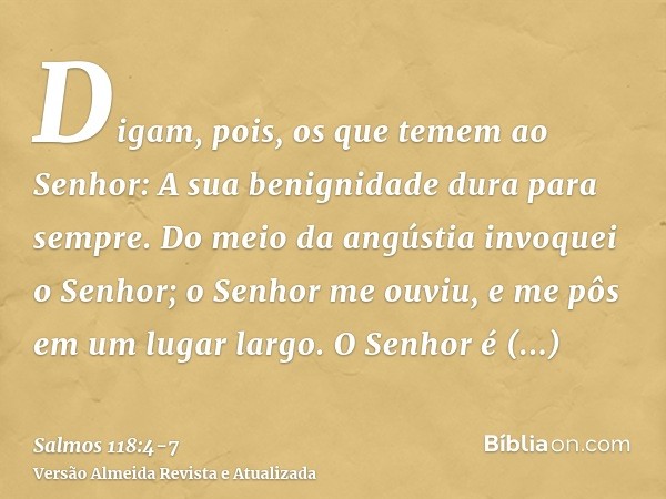 Digam, pois, os que temem ao Senhor: A sua benignidade dura para sempre.Do meio da angústia invoquei o Senhor; o Senhor me ouviu, e me pôs em um lugar largo.O S