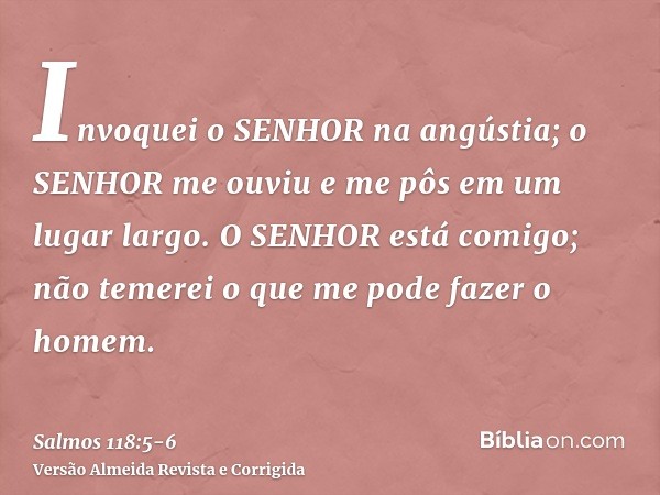 Invoquei o SENHOR na angústia; o SENHOR me ouviu e me pôs em um lugar largo.O SENHOR está comigo; não temerei o que me pode fazer o homem.