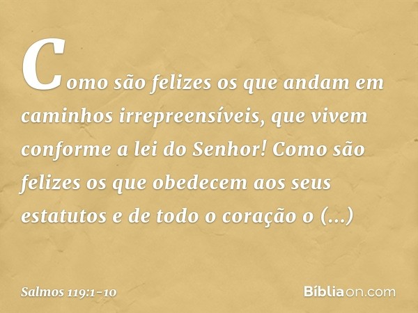 Como são felizes os que andam
em caminhos irrepreensíveis,
que vivem conforme a lei do Senhor! Como são felizes os que obedecem
aos seus estatutos
e de todo o c