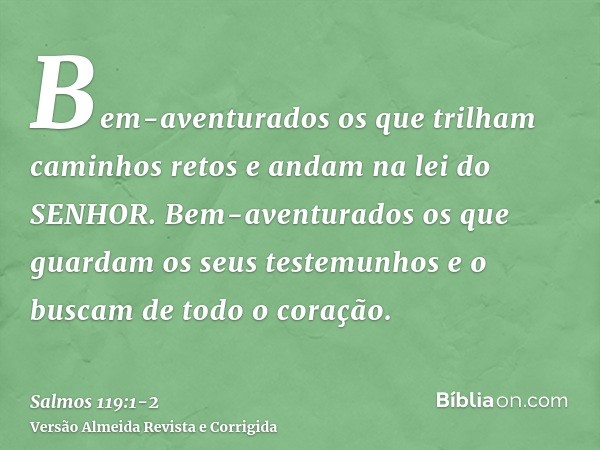 Bem-aventurados os que trilham caminhos retos e andam na lei do SENHOR.Bem-aventurados os que guardam os seus testemunhos e o buscam de todo o coração.