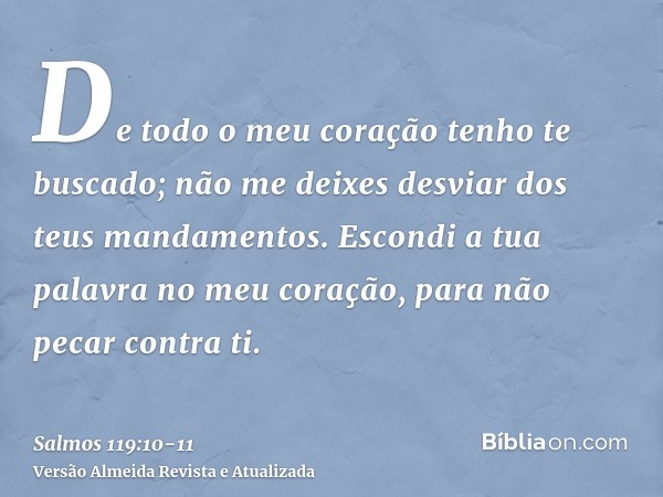 De todo o meu coração tenho te buscado; não me deixes desviar dos teus mandamentos.Escondi a tua palavra no meu coração, para não pecar contra ti.