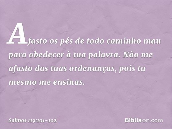 Afasto os pés de todo caminho mau
para obedecer à tua palavra. Não me afasto das tuas ordenanças,
pois tu mesmo me ensinas. -- Salmo 119:101-102