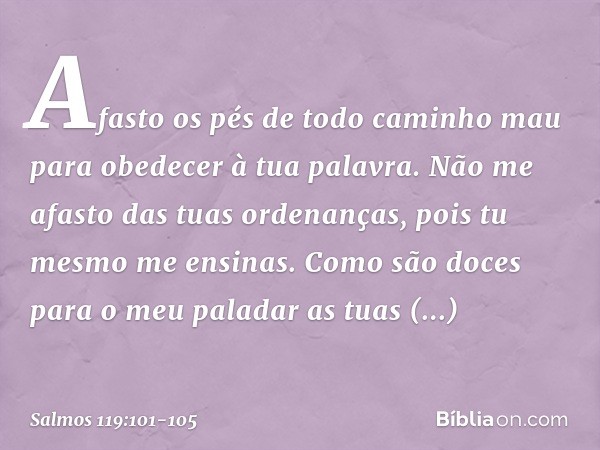 Afasto os pés de todo caminho mau
para obedecer à tua palavra. Não me afasto das tuas ordenanças,
pois tu mesmo me ensinas. Como são doces para o meu paladar
as