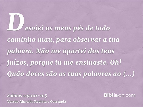 Desviei os meus pés de todo caminho mau, para observar a tua palavra.Não me apartei dos teus juízos, porque tu me ensinaste.Oh! Quão doces são as tuas palavras 