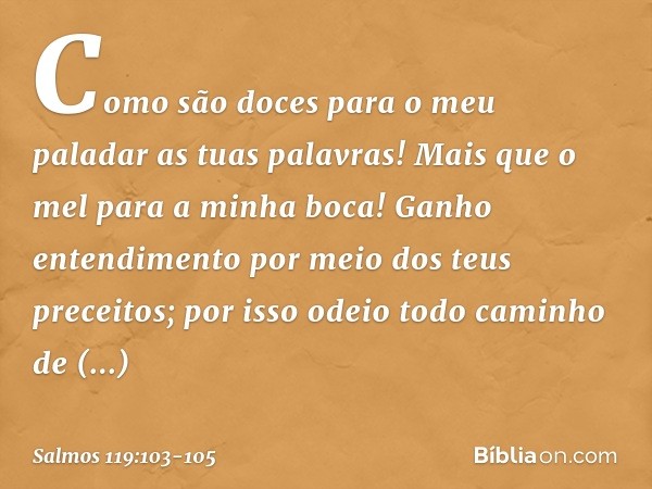Como são doces para o meu paladar
as tuas palavras!
Mais que o mel para a minha boca! Ganho entendimento
por meio dos teus preceitos;
por isso odeio todo caminh
