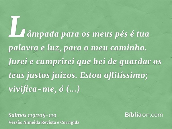 Lâmpada para os meus pés é tua palavra e luz, para o meu caminho.Jurei e cumprirei que hei de guardar os teus justos juízos.Estou aflitíssimo; vivifica-me, ó SE