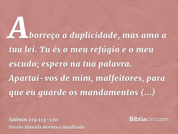 Aborreço a duplicidade, mas amo a tua lei.Tu és o meu refúgio e o meu escudo; espero na tua palavra.Apartai-vos de mim, malfeitores, para que eu guarde os manda