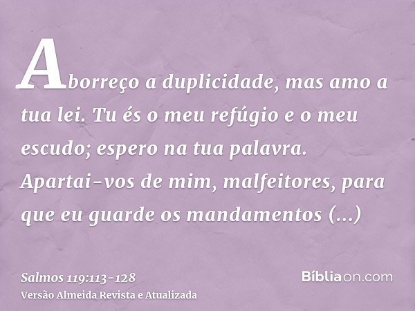 Aborreço a duplicidade, mas amo a tua lei.Tu és o meu refúgio e o meu escudo; espero na tua palavra.Apartai-vos de mim, malfeitores, para que eu guarde os manda