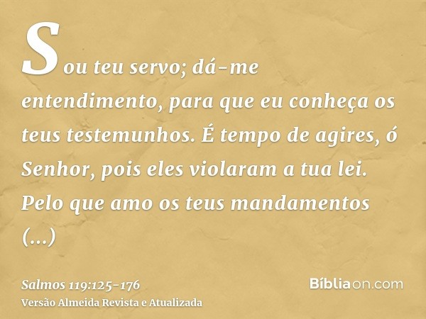 Sou teu servo; dá-me entendimento, para que eu conheça os teus testemunhos.É tempo de agires, ó Senhor, pois eles violaram a tua lei.Pelo que amo os teus mandam