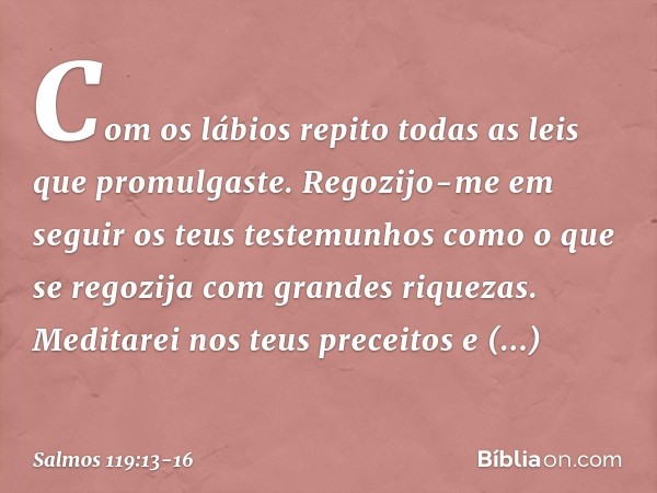 Com os lábios repito
todas as leis que promulgaste. Regozijo-me em seguir os teus testemunhos
como o que se regozija com grandes riquezas. Meditarei nos teus pr