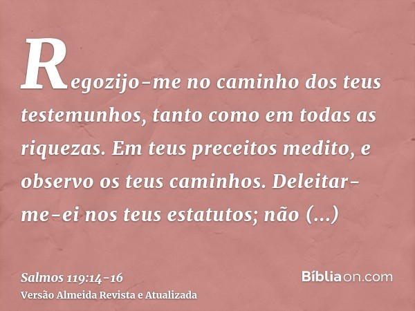 Regozijo-me no caminho dos teus testemunhos, tanto como em todas as riquezas.Em teus preceitos medito, e observo os teus caminhos.Deleitar-me-ei nos teus estatu