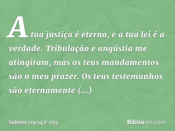 A tua justiça é eterna,
e a tua lei é a verdade. Tribulação e angústia me atingiram,
mas os teus mandamentos são o meu prazer. Os teus testemunhos são
eternamen